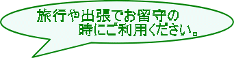 旅行や出張でお留守の 　　　　時にご利用ください。 